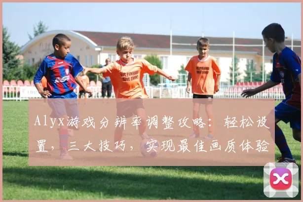 Alyx游戏分辨率调整攻略：轻松设置，三大技巧，实现最佳画质体验，三步搞定
