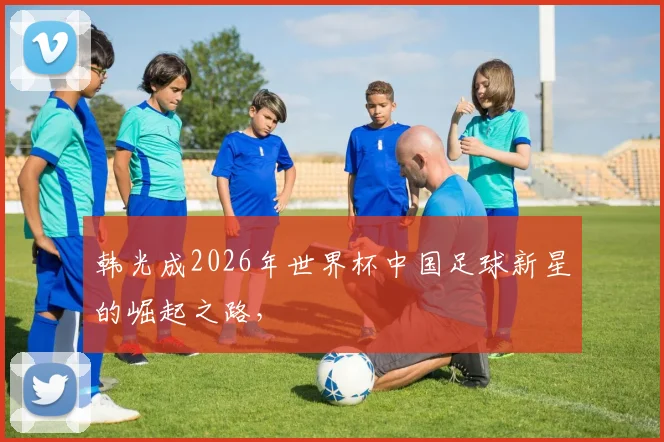 韩光成2026年世界杯中国足球新星的崛起之路，
