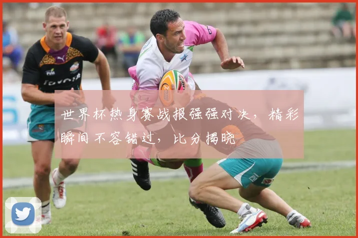 世界杯热身赛战报强强对决，精彩瞬间不容错过，比分揭晓