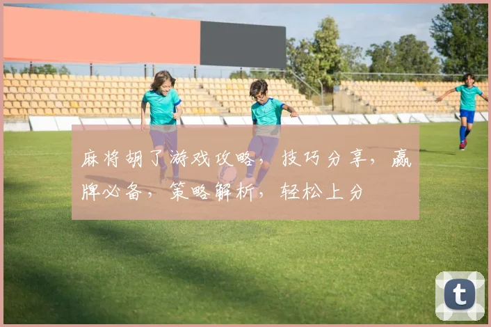 麻将胡了游戏攻略，技巧分享，赢牌必备，策略解析，轻松上分
