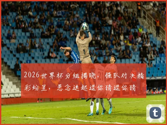 2026世界杯分组揭晓，强队对决精彩纷呈，悬念迭起逗你猜逗你猜