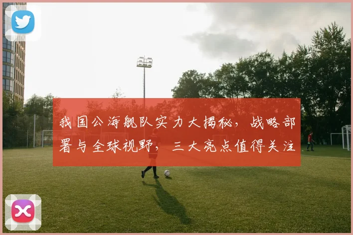我国公海舰队实力大揭秘，战略部署与全球视野，三大亮点值得关注，深度解析