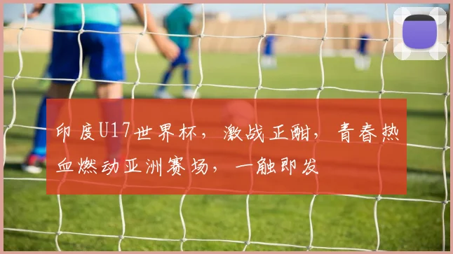印度U17世界杯，激战正酣，青春热血燃动亚洲赛场，一触即发