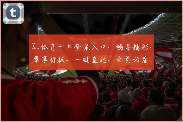 K1体育十年登录入口，畅享精彩，尊享特权，一键直达，会员必看