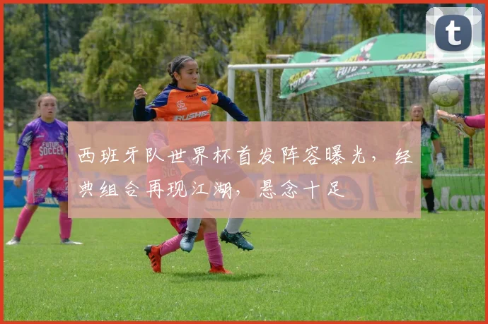西班牙队世界杯首发阵容曝光，经典组合再现江湖，悬念十足