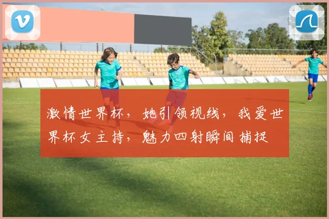 激情世界杯，她引领视线，我爱世界杯女主持，魅力四射瞬间捕捉